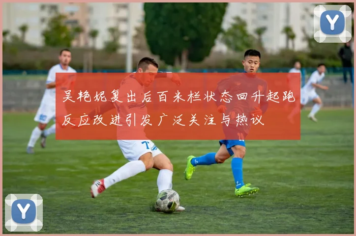 吴艳妮复出后百米栏状态回升起跑反应改进引发广泛关注与热议