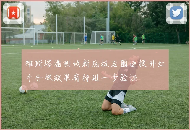 维斯塔潘测试新底板后圈速提升红牛升级效果有待进一步验证