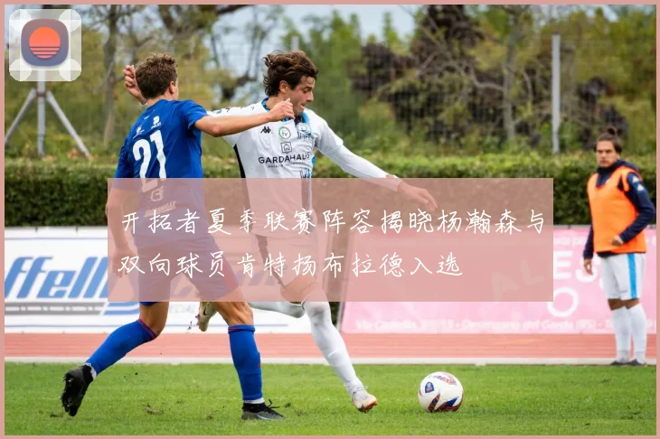 开拓者夏季联赛阵容揭晓杨瀚森与双向球员肯特扬布拉德入选
