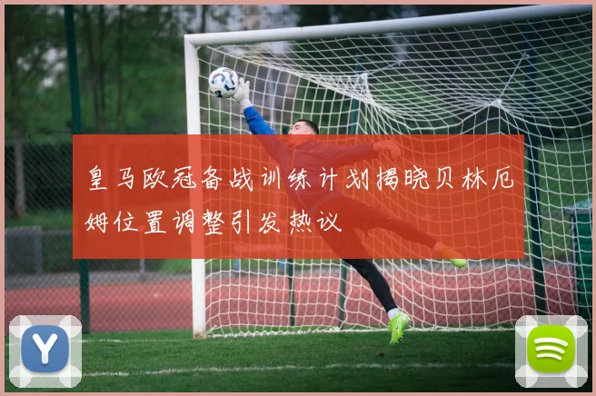 皇马欧冠备战训练计划揭晓贝林厄姆位置调整引发热议