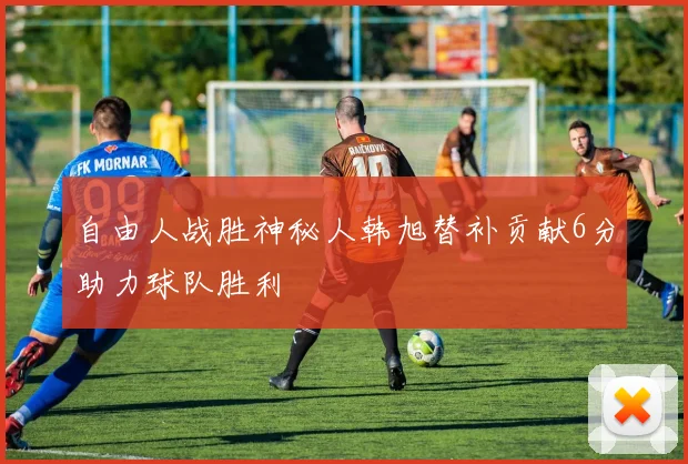 自由人战胜神秘人韩旭替补贡献6分助力球队胜利