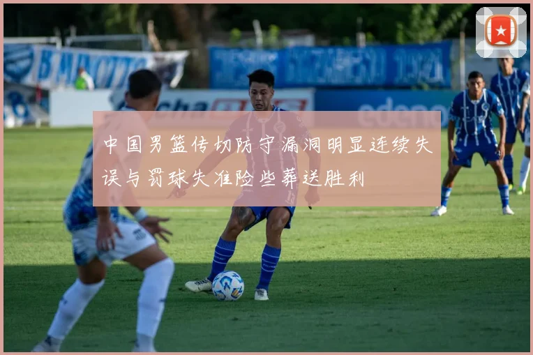 中国男篮传切防守漏洞明显连续失误与罚球失准险些葬送胜利