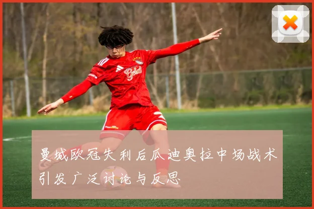 曼城欧冠失利后瓜迪奥拉中场战术引发广泛讨论与反思
