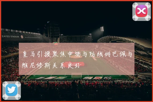 皇马引援聚焦中场与防线姆巴佩与维尼修斯关系良好