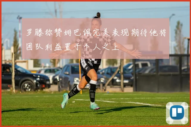 罗滕称赞姆巴佩完美表现期待他将团队利益置于个人之上