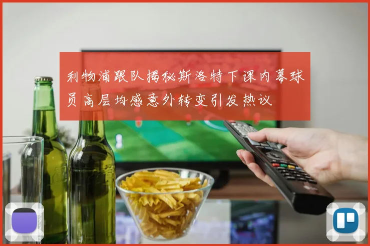 利物浦跟队揭秘斯洛特下课内幕球员高层均感意外转变引发热议