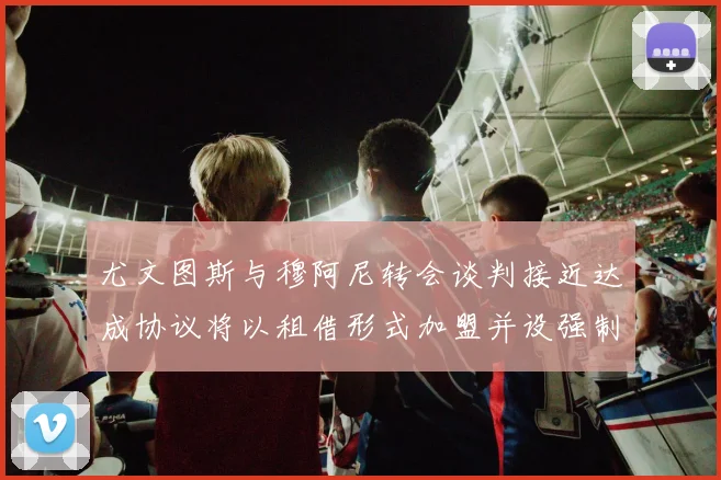 尤文图斯与穆阿尼转会谈判接近达成协议将以租借形式加盟并设强制买断条款