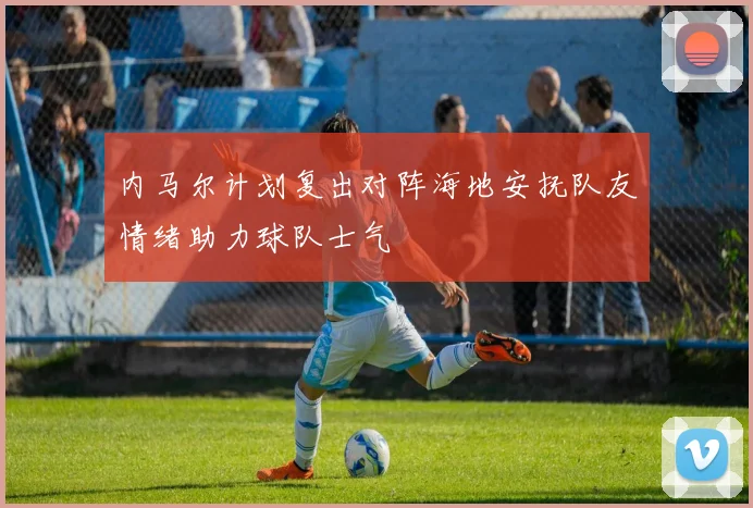 内马尔计划复出对阵海地安抚队友情绪助力球队士气
