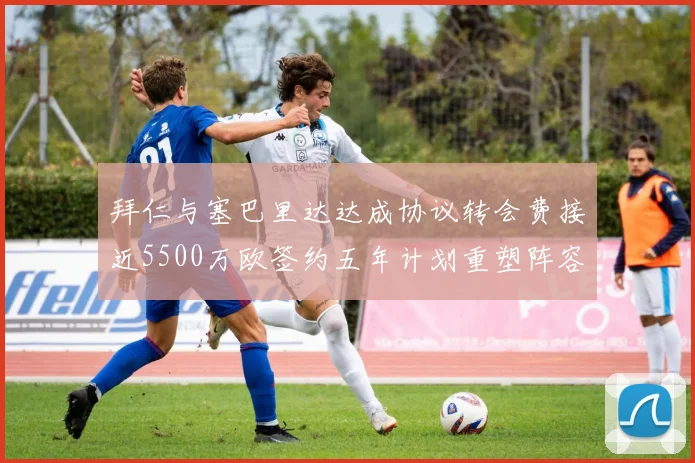拜仁与塞巴里达达成协议转会费接近5500万欧签约五年计划重塑阵容