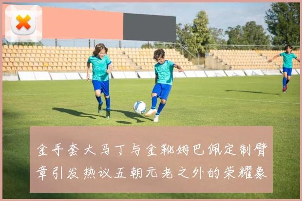 金手套大马丁与金靴姆巴佩定制臂章引发热议五朝元老之外的荣耀象征