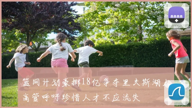 篮网计划豪掷18亿争夺里夫斯湖人高管呼吁珍惜人才不应流失