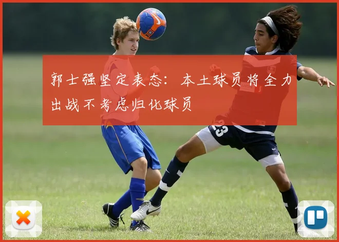 郭士强坚定表态：本土球员将全力出战不考虑归化球员