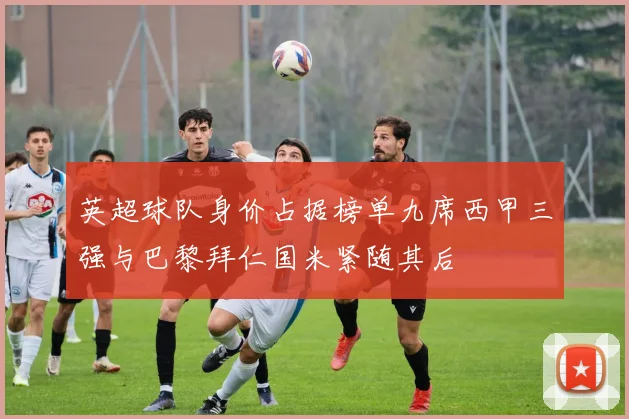 英超球队身价占据榜单九席西甲三强与巴黎拜仁国米紧随其后
