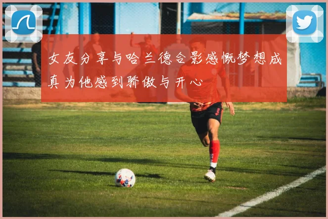 女友分享与哈兰德合影感慨梦想成真为他感到骄傲与开心