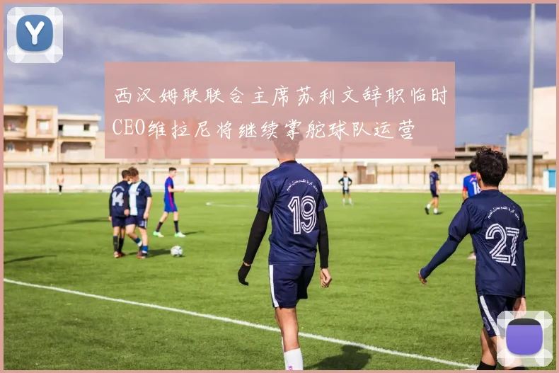 西汉姆联联合主席苏利文辞职临时CEO维拉尼将继续掌舵球队运营