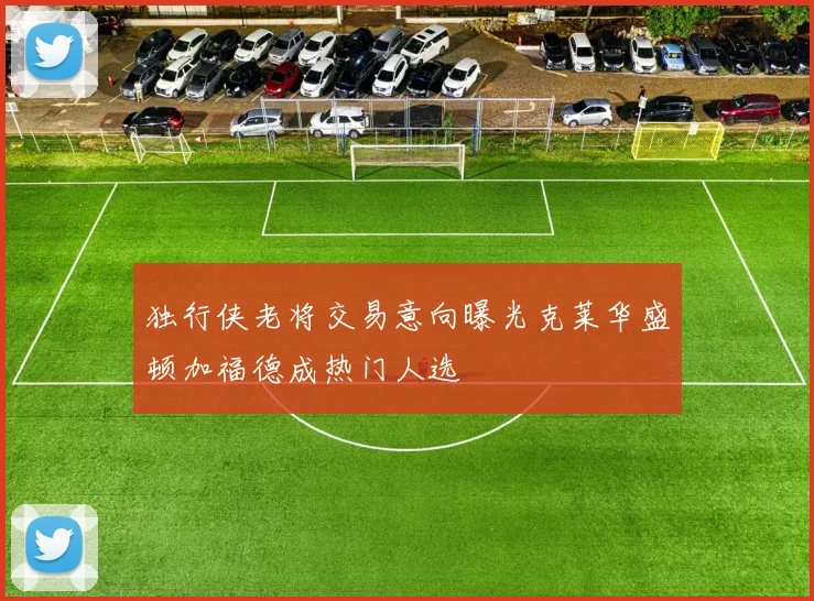 独行侠老将交易意向曝光克莱华盛顿加福德成热门人选