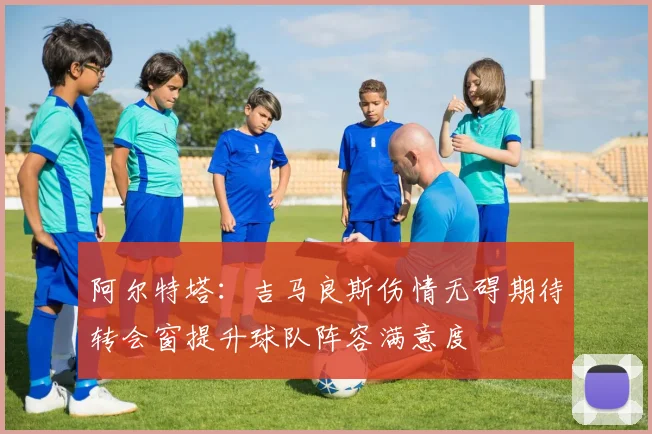 阿尔特塔：吉马良斯伤情无碍期待转会窗提升球队阵容满意度